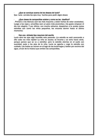 ·
¿Que se concluye acerca de los deseos de lucia?
Que lucia cerraba los ojos muy fuertes para pedir algún deseo
·
¿Que clases de campanillas existen y como se las clasifica?
. Primero a las blancas (son las más mayores y están hartas de estar acostadas).
Luego a las rojas y amarillas (son un poco más jovencitas y les gusta empezar el
día con alegría). Y por último, con mucho esfuerzo, despiertan a la azules (estas
estrellas son como los niños pequeños, les encanta dormir hasta el último
momento)
·
Haz una síntesis tipo resumen del escrito
Lucía abre los ojos algo increíble esta pasando: ¡La estrella se está acercando a
ella cada vez más rápido! La niña se asusta; se levanta y se echa hacia atrás,
porque parece que se va a estrellar; pero la estrella aterriza en el suelo con
suavidad, justo a los pies de la niña. Lucía se agacha y coge la estrella con
cuidado. Las hadas se reúnen en el lago de las luciérnagas y bailan por encima del
agua, al son de la música que emiten las campanillas.

 