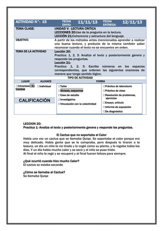 ACTIVIDAD N°: 15

1

TEMA CLASE:

UNIDAD V: LECTURA CRITICA
LECCIONES 20:Uso de la pregunta en la lectura.
LECCIÓN 21:Coherencia y estructura del lenguaje.
A partir de los métodos antes mencionados aprender a realizar
una buena lectura, y producto de la misma también saber
reconocer cuando el texto no se encuentra en orden.
Lección 20:
Practica: 1, 2, 3: Analiza el texto y posteriormente genera y
responde las preguntas.
Lección 21:
Practica: 1, 2, 3: Escribe números en los espacios
correspondientes, que ordenen las siguientes oraciones de
manera que tenga sentido lógico.

OBJETIVO:

TEMA DE LA ACTIVIDAD

FECHA
ENVIO:

11/11/13

FECHA
ENTREGA:

12/11/13

TIPO DE ACTIVIDAD
LUGAR

ALCANCE

□Intraclase□Ex □Individual
traclase

□Grupal

CALIFICACIÓN

FORMA

□Taller
□Síntesis, esquemas
□Caso de estudio
□Investigativa
□Vinculación con la colectividad

□Práctica de laboratorio
□Práctica de clase
□Resolución de problemas,
ejercicios

□Ensayo, artículo
□Informe de exposición
□De diagnóstico

LECCION 20:
Practica 1: Analiza el texto y posteriormente genera y responde las preguntas.
El Cactus que no soportaba el Calor
Había una vez un cactus que se llamaba Quiqe. So soportaba el calor porque era
muy delicado. Había gente que se lo compraba, pero después lo tiraron a la
basura, un día un niño lo vio tirado y lo cogió como su planta, y lo regaba todos los
días. Y un día había mucho calor y se secó y el niño se puso triste.
Al final el niño lo regó y se recuperó y al final fueron felices para siempre.
¿Qué ocurrió cuando hizo mucho Calor?
El cactus se estaba secando
¿Cómo se llamaba el Cactus?
Se llamaba Quiqe

 