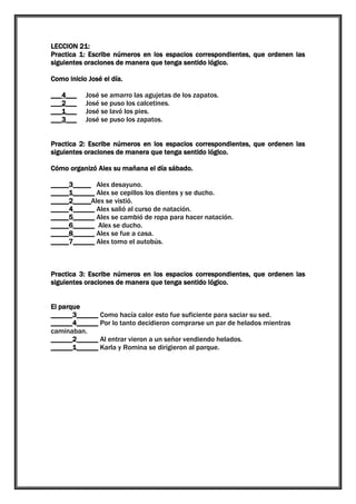 LECCION 21:
Practica 1: Escribe números en los espacios correspondientes, que ordenen las
siguientes oraciones de manera que tenga sentido lógico.
Como inicio José el día.
___4___
___2___
___1___
___3___

José se amarro las agujetas de los zapatos.
José se puso los calcetines.
José se lavó los pies.
José se puso los zapatos.

Practica 2: Escribe números en los espacios correspondientes, que ordenen las
siguientes oraciones de manera que tenga sentido lógico.
Cómo organizó Alex su mañana el día sábado.
_____3_____ Alex desayuno.
_____1______ Alex se cepillos los dientes y se ducho.
_____2_____Alex se vistió.
_____4______ Alex salió al curso de natación.
_____5______ Alex se cambió de ropa para hacer natación.
_____6______ Alex se ducho.
_____8______ Alex se fue a casa.
_____7______ Alex tomo el autobús.

Practica 3: Escribe números en los espacios correspondientes, que ordenen las
siguientes oraciones de manera que tenga sentido lógico.
El parque
______3______ Como hacía calor esto fue suficiente para saciar su sed.
______4______ Por lo tanto decidieron comprarse un par de helados mientras
caminaban.
______2______ Al entrar vieron a un señor vendiendo helados.
______1______ Karla y Romina se dirigieron al parque.

 