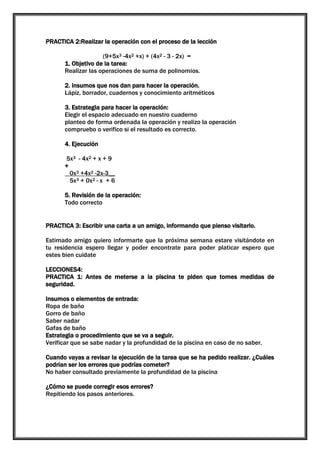 PRACTICA 2:Realizar la operación con el proceso de la lección
(9+5x3 -4x2 +x) + (4x2 - 3 - 2x) =
1. Objetivo de la tarea:
Realizar las operaciones de suma de polinomios.
2. insumos que nos dan para hacer la operación.
Lápiz, borrador, cuadernos y conocimiento aritméticos
3. Estrategia para hacer la operación:
Elegir el espacio adecuado en nuestro cuaderno
planteo de forma ordenada la operación y realizo la operación
compruebo o verifico si el resultado es correcto.
4. Ejecución
5x3 - 4x2 + x + 9
+
0x3 +4x2 -2x-3__
5x3 + 0x2 - x + 6
5. Revisión de la operación:
Todo correcto
PRACTICA 3: Escribir una carta a un amigo, informando que pienso visitarlo.
Estimado amigo quiero informarte que la próxima semana estare visitándote en
tu residencia espero llegar y poder encontrate para poder platicar espero que
estes bien cuidate
LECCIONES4:
PRACTICA 1: Antes de meterse a la piscina te piden que tomes medidas de
seguridad.
Insumos o elementos de entrada:
Ropa de baño
Gorro de baño
Saber nadar
Gafas de baño
Estrategia o procedimiento que se va a seguir.
Verificar que se sabe nadar y la profundidad de la piscina en caso de no saber.
Cuando vayas a revisar la ejecución de la tarea que se ha pedido realizar. ¿Cuáles
podrían ser los errores que podrías cometer?
No haber consultado previamente la profundidad de la piscina
¿Cómo se puede corregir esos errores?
Repitiendo los pasos anteriores.

 