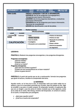 ACTIVIDAD N°: 19

1

TEMA CLASE:

UNIDAD II: BUSQUEDA Y USO DE LA INFORMACION.
LECCION 8: Uso de las preguntas convergergentes y
divergentes para buscar información.
LECCION9: Uso de las preguntas descriptivas y evaluativas
para buscar información.
LECCION10:Uso de las preguntas para buscar información.
Ejercicios de consolidación.
LECCION 11: Identificación y uso de las pistas.

OBJETIVO:
TEMA DE LA ACTIVIDAD
LUGAR

FECHA
ENVIO:

07/11/13

traclase

□Grupal

CALIFICACIÓN

08/11/13

Realizar practicas.
TIPO DE ACTIVIDAD

ALCANCE

□Intraclase□Ex □Individual

FECHA
ENTREGA:

FORMA

□Taller
□Síntesis, esquemas
□Caso de estudio
□Investigativa
□Vinculación con la colectividad

□Práctica de laboratorio
□Práctica de clase
□Resolución de problemas,
ejercicios

□Ensayo, artículo
□Informe de exposición
□De diagnóstico

LECCION 8:
PRACTICA 1: Redacta tres preguntas convergentes y tres preguntas divergentes.
Preguntas convergentes:
·
¿Quieres helado?
·
¿Cuándo viajas?
·
¿Cuál es tu madre?
Preguntas divergentes:
·
¿Qué tipos de comida te gustan?
·
¿Cuáles son las características de un buen maestro?
·
¿Cómo te gusta dormir?
PRÁCTICA 3: A partir del escrito que se da a continuación, formula tres preguntas
que guíen la lectura y faciliten la comprensión del tema.
LA SENTENCIA
Aquella noche, en la hora de la rata, el emperador soñó que había salido de su
palacio y que en la oscuridad caminaba por el jardín, bajo los árboles en flor. Algo
se arrodilló a sus pies y le pidió amparo. El emperador accedió; el suplicante dijo
que era un dragón y que los astros le habían revelado que al día siguiente, antes
de la caída de la noche, Wei Cheng, ministro del Emperador, le cortaría la cabeza.
En el sueño, el emperador juró protegerlo.
¿Qué paso aquella noche?
¿Cuál fue el sueño del emperador?

 
