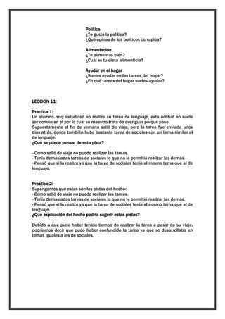 Política.
¿Te gusta la política?
¿Qué opinas de los políticos corruptos?
Alimentación.
¿Te alimentas bien?
¿Cuál es tu dieta alimenticia?
Ayudar en el hogar
¿Sueles ayudar en las tareas del hogar?
¿En qué tareas del hogar sueles ayudar?

LECCION 11:
Practica 1:
Un alumno muy estudioso no realizo su tarea de lenguaje, esta actitud no suele
ser común en el por lo cual su maestro trata de averiguar porque paso.
Supuestamente el fin de semana salió de viaje, pero la tarea fue enviada unos
días atrás, donde también hubo bastante tarea de sociales con un tema similar al
de lenguaje.
¿Qué se puede pensar de esta pista?
- Como salió de viaje no puedo realizar las tareas.
- Tenía demasiadas tareas de sociales lo que no le permitió realizar las demás.
- Pensó que si lo realizo ya que la tarea de sociales tenía el mismo tema que al de
lenguaje.
Practica 2:
Supongamos que estas son las pistas del hecho:
- Como salió de viaje no puedo realizar las tareas.
- Tenía demasiadas tareas de sociales lo que no le permitió realizar las demás.
- Pensó que si lo realizo ya que la tarea de sociales tenía el mismo tema que al de
lenguaje.
¿Qué explicación del hecho podría sugerir estas pistas?
Debido a que pudo haber tenido tiempo de realizar la tarea a pesar de su viaje,
podríamos decir que pudo haber confundido la tarea ya que se desarrollaba en
temas iguales a los de sociales.

 