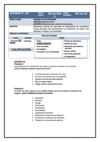 ACTIVIDAD N°: 20

1

TEMA CLASE:

UNIDAD III: EXPLORACION.
LECCION 12:Exploración.
LECCION 13:Exploración: práctica del proceso.
Demostrar atreves de ejercicios la importancia de considerar
varios procesos del pensamiento al momento de tomar una
decisión o realizar una actividad.

OBJETIVO:

FECHA
ENVIO:

19/11/201
3

FECHA
ENTREGA:

20/11/13

TEMA DE LA ACTIVIDAD
TIPO DE ACTIVIDAD
LUGAR

ALCANCE

□Intraclase□Ex □Individual
traclase

□Grupal

CALIFICACIÓN

FORMA

□Taller
□Síntesis, esquemas
□Caso de estudio
□Investigativa
□Vinculación con la colectividad

□Práctica de laboratorio
□Práctica de clase
□Resolución de problemas,
ejercicios

□Ensayo, artículo
□Informe de exposición
□De diagnóstico

LECCION 12:
Practica 1:
Los padres de un compañero de clases necesitan comprar una vivienda.
¿Cómo deberían pensar acerca del tema?
La distancia de la escuela a la casa
El nuevo vecindario que se acogedor
Cuente con los servicios básicos
Sea un lugar seguro
Tenga centros educativos cerca.
Practica 2:
Un joven no está a gusto en su colegio público por lo cual desea cambiarse de
pagado. ¿Qué variables tomarías en cuenta?
ubicación
Pensión
Amigo
Profesores
Transporte
Comodidad
Lugares de diversión
Presencia o ausencia de internet
Presencia o ausencia de cafetería
Presencia o ausencia de piscina

 