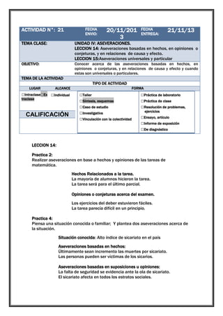 ACTIVIDAD N°: 21

1

TEMA CLASE:

UNIDAD IV: ASEVERACIONES.
LECCION 14: Aseveraciones basadas en hechos, en opiniones o
conjeturas, y en relaciones de causa y efecto.
LECCION 15:Aseveraciones universales y particular

OBJETIVO:

Conocer acerca de las aseveraciones basadas en hechos, en
opiniones o conjeturas, y en relaciones de causa y efecto y cuando
estas son universales o particulares.

FECHA
ENVIO:

20/11/201
3

FECHA
ENTREGA:

21/11/13

TEMA DE LA ACTIVIDAD
TIPO DE ACTIVIDAD
LUGAR

ALCANCE

□Intraclase□Ex □Individual
traclase

□Grupal

CALIFICACIÓN

FORMA

□Taller
□Síntesis, esquemas
□Caso de estudio
□Investigativa
□Vinculación con la colectividad

□Práctica de laboratorio
□Práctica de clase
□Resolución de problemas,
ejercicios

□Ensayo, artículo
□Informe de exposición
□De diagnóstico

LECCION 14:
Practica 2:
Realizar aseveraciones en base a hechos y opiniones de las tareas de
matemática.
Hechos Relacionados a la tarea.
La mayoría de alumnos hicieron la tarea.
La tarea será para el último parcial.
Opiniones o conjeturas acerca del examen.
Los ejercicios del deber estuvieron fáciles.
La tarea parecía difícil en un principio.
Practica 4:
Piensa una situación conocida o familiar; Y plantea dos aseveraciones acerca de
la situación.
Situación conocida: Alto índice de sicariato en el país
Aseveraciones basadas en hechos:
Últimamente sean incremento las muertes por sicariato.
Las personas pueden ser víctimas de los sicarios.
Aseveraciones basadas en suposiciones u opiniones:
La falta de seguridad se evidencia ante la ola de sicariato.
El sicariato afecta en todos los estratos sociales.

 