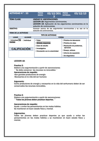 ACTIVIDAD N°: 23

1

TEMA CLASE:

UNIDAD IV: ASEVERACIONES.
LECCION 18: Argumentos convincentes.
LECCION 19: Aplicación de los argumentos convincentes en la
solución de controversias.

OBJETIVO:

Conocer acerca de los argumentos convincentes y su uso en la
solución de controversias.

FECHA
ENVIO:

02/12/201
3

FECHA
ENTREGA:

03/12/13

TEMA DE LA ACTIVIDAD
TIPO DE ACTIVIDAD
LUGAR

ALCANCE

□Intraclase□Ex □Individual
traclase

□Grupal

CALIFICACIÓN

FORMA

□Taller
□Síntesis, esquemas
□Caso de estudio
□Investigativa
□Vinculación con la colectividad

□Práctica de laboratorio
□Práctica de clase
□Resolución de problemas,
ejercicios

□Ensayo, artículo
□Informe de exposición
□De diagnóstico

LECCION 18:
Practica 2:
Elabora una argumentación a partir de aseveraciones:
``Se debe conservar los recursos no renovables´´
Aseveraciones de respaldo:
-Son grandes productores de energía
-Necesarios en la vida del ser humano
Argumento:
Como productores de energía y necesarios en la vida del serhumano deben de ser
conservados los recursos renovables.

Practica 2:
Elabora una argumentación a partir de aseveraciones:
``Todos los jóvenes deben practicar deportes.´´
Aseveraciones de respaldo:
Ayuda a evitar los pensamientos en los malos hábitos.
Se mantienen en buen estado físico y mental.
Argumentos:
Todos los jóvenes deben practicar deportes ya que ayuda a evitar los
pensamientos en los malos hábitos y se mantienen en buen estado físico y
mental.

 