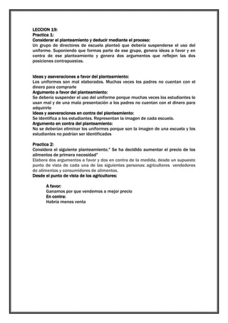 LECCION 19:
Practica 1:
Considerar el planteamiento y deducir mediante el proceso:
Un grupo de directores de escuela planteó que debería suspenderse el uso del
uniforme. Suponiendo que formas parte de ese grupo, genera ideas a favor y en
contra de ese planteamiento y genera dos argumentos que reflejen las dos
posiciones contrapuestas.
Ideas y aseveraciones a favor del planteamiento:
Los uniformes son mal elaborados. Muchas veces los padres no cuentan con el
dinero para comprarle
Argumento a favor del planteamiento:
Se debería suspender el uso del uniforme porque muchas veces los estudiantes lo
usan mal y de una mala presentación a los padres no cuentan con el dinero para
adquirirlo
Ideas y aseveraciones en contra del planteamiento:
Se identifica a los estudiantes. Representan la imagen de cada escuela.
Argumento en contra del planteamiento:
No se deberían eliminar los uniformes porque son la imagen de una escuela y los
estudiantes no podrían ser identificados
Practica 2:
Considera el siguiente planteamiento.” Se ha decidido aumentar el precio de los
alimentos de primera necesidad”
Elabora dos argumentos a favor y dos en contra de la medida, desde un supuesto
punto de vista de cada una de las siguientes personas: agricultores vendedores
de alimentos y consumidores de alimentos.
Desde el punto de vista de los agricultores:
A favor:
Ganamos por que vendemos a mejor precio
En contra:
Habría menos venta

 