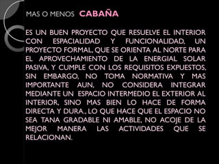 MAS O MENOS CABAÑA
ES UN BUEN PROYECTO QUE RESUELVE EL INTERIOR
CON ESPACIALIDAD Y FUNCIONALIDAD, UN
PROYECTO FORMAL, QUE SE ORIENTA AL NORTE PARA
EL APROVECHAMIENTO DE LA ENERGIAL SOLAR
PASIVA, Y CUMPLE CON LOS REQUISITOS EXPUESTOS,
SIN EMBARGO, NO TOMA NORMATIVA Y MAS
IMPORTANTE AUN, NO CONSIDERA INTEGRAR
MEDIANTE UN ESPACIO INTERMEDIO EL EXTERIOR AL
INTERIOR, SINO MAS BIEN LO HACE DE FORMA
DIRECTA Y DURA., LO QUE HACE QUE EL ESPACIO NO
SEA TANA GRADABLE NI AMABLE, NO ACOJE DE LA
MEJOR MANERA LAS ACTIVIDADES QUE SE
RELACIONAN.

 