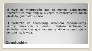 Conclusión
El nivel de información que se maneja actualmente
realmente es muy amplio, a veces el conocimiento queda
olvidado, guardado sin uso.
El portafolio de aprendizaje incorpora conocimientos,
textos, referencias y demás… también sentimientos,
actitudes, vivencias que van marcando el aprendizaje y,
por qué no, la vida.
 