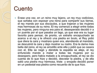 Cuento
 Erase una vez, en un reino muy lejano, un rey muy codicioso,
que soñaba con esposar una reina para compartir sus tierras,
el rey mando por sus discípulos, a que trajeran a las mujeres
mas hermosas de su reino. El rey comenzó a elegir entre todas
las mujeres, pero ninguna era para el, desesperado decidió ir a
un puente por el que pasaba un lago, ya que ese era su lugar
favorito para pensar, de pronto, un extraño encapuchado se
acerco a el rey y le ofreció una piedra en bruto, el Rey pidió
que diera la cara y mostrara quien era, atendiendo al mandato,
se descubrió la cara y dejo mostrar su rostro. Era la dama mas
bella del reino, el rey se arrodillo ante ella y pidió que se casara
con el, Ella se negó y dándole la espalda se alejo, el rey
enfurecido mando a matar a todas las mujeres por su
desespero, pero había matado a la encapuchada, el rey se dio
cuenta de lo que hizo y decidió, desvelar la piedra, y de ella
salió una piedra muy hermosa, triste y enojado decidió poner
en un pedestal esa piedra como recuerdo de lo que hizo.
 