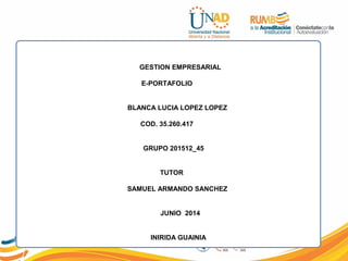 GESTION EMPRESARIAL
E-PORTAFOLIO
BLANCA LUCIA LOPEZ LOPEZ
COD. 35.260.417
GRUPO 201512_45
TUTOR
SAMUEL ARMANDO SANCHEZ
JUNIO 2014
INIRIDA GUAINIA
 