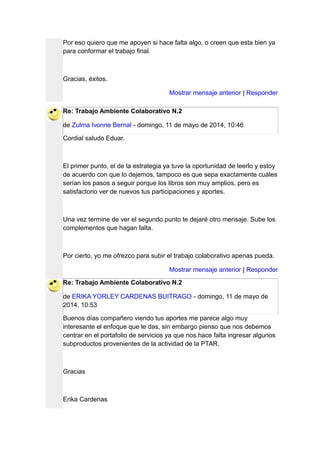 Por eso quiero que me apoyen si hace falta algo, o creen que esta bien ya
para conformar el trabajo final.
Gracias, éxitos.
Mostrar mensaje anterior | Responder
Re: Trabajo Ambiente Colaborativo N.2
de Zulma Ivonne Bernal - domingo, 11 de mayo de 2014, 10:46
Cordial saludo Eduar.
El primer punto, el de la estrategia ya tuve la oportunidad de leerlo y estoy
de acuerdo con que lo dejemos, tampoco es que sepa exactamente cuáles
serían los pasos a seguir porque los libros son muy amplios, pero es
satisfactorio ver de nuevos tus participaciones y aportes.
Una vez termine de ver el segundo punto te dejaré otro mensaje. Sube los
complementos que hagan falta.
Por cierto, yo me ofrezco para subir el trabajo colaborativo apenas pueda.
Mostrar mensaje anterior | Responder
Re: Trabajo Ambiente Colaborativo N.2
de ERIKA YORLEY CARDENAS BUITRAGO - domingo, 11 de mayo de
2014, 10:53
Buenos días compañero viendo tus aportes me parece algo muy
interesante el enfoque que le das, sin embargo pienso que nos debemos
centrar en el portafolio de servicios ya que nos hace falta ingresar algunos
subproductos provenientes de la actividad de la PTAR.
Gracias
Erika Cardenas
 