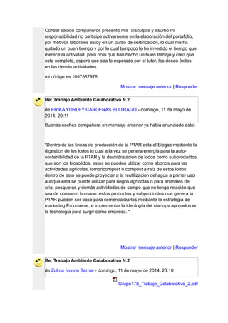 Cordial saludo compañeros presento mis disculpas y asumo mi
responsabilidad no participe activamente en la elaboración del portafolio,
por motivos laborales estoy en un curso de certificación, lo cual me ha
quitado un buen tiempo y por lo cual tampoco le he invertido el tiempo que
merece la actividad, pero noto que han hecho un buen trabajo y creo que
esta completo, espero que sea lo esperado por el tutor, les deseo éxitos
en las demás actividades.
mi código es 1057587978.
Mostrar mensaje anterior | Responder
Re: Trabajo Ambiente Colaborativo N.2
de ERIKA YORLEY CARDENAS BUITRAGO - domingo, 11 de mayo de
2014, 20:11
Buenas noches compañera en mensaje anterior ya habia enunciado esto:
"Dentro de las lineas de producción de la PTAR esta el Biogas mediante la
digestion de los lodos lo cual a la vez se genera energía para la auto-
sostenibilidad de la PTAR y la deshidratacion de lodos como subproductos
que son los biosolidos, estos se pueden utilizar como abonos para las
actividades agrícolas. lombricompost o compost a raíz de estos lodos;
dentro de esto se puede proyectar a la reutilizacion del agua a primer uso
aunque esta se puede utilizar para riegos agrícolas o para animales de
cría, pesqueras y demás actividades de campo que no tenga relación que
sea de consumo humano. estos productos y subproductos que genera la
PTAR pueden ser base para comercializarlos mediante la estrategia de
marketing E-comerce, e implementar la ideología del startups apoyados en
la tecnología para surgir como empresa. "
Mostrar mensaje anterior | Responder
Re: Trabajo Ambiente Colaborativo N.2
de Zulma Ivonne Bernal - domingo, 11 de mayo de 2014, 23:10
Grupo178_Trabajo_Colaborativo_2.pdf
 
