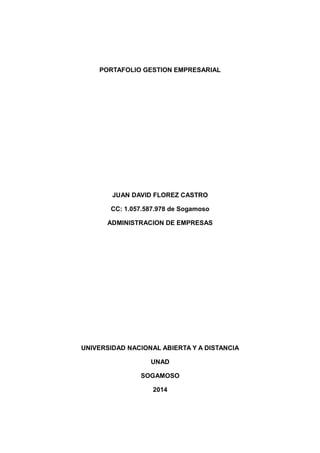 PORTAFOLIO GESTION EMPRESARIAL
JUAN DAVID FLOREZ CASTRO
CC: 1.057.587.978 de Sogamoso
ADMINISTRACION DE EMPRESAS
UNIVERSIDAD NACIONAL ABIERTA Y A DISTANCIA
UNAD
SOGAMOSO
2014
 