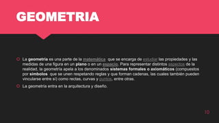 GEOMETRIA
 La geometría es una parte de la matemática que se encarga de estudiar las propiedades y las
medidas de una figura en un plano o en un espacio. Para representar distintos aspectos de la
realidad, la geometría apela a los denominados sistemas formales o axiomáticos (compuestos
por símbolos que se unen respetando reglas y que forman cadenas, las cuales también pueden
vincularse entre sí) como rectas, curvas y puntos, entre otras.
 La geometría entra en la arquitectura y diseño.
10
 