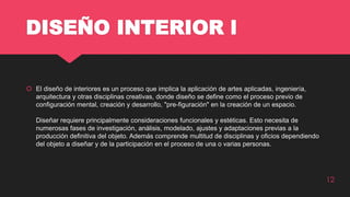 DISEÑO INTERIOR l
 El diseño de interiores es un proceso que implica la aplicación de artes aplicadas, ingeniería,
arquitectura y otras disciplinas creativas, donde diseño se define como el proceso previo de
configuración mental, creación y desarrollo, "pre-figuración" en la creación de un espacio.
Diseñar requiere principalmente consideraciones funcionales y estéticas. Esto necesita de
numerosas fases de investigación, análisis, modelado, ajustes y adaptaciones previas a la
producción definitiva del objeto. Además comprende multitud de disciplinas y oficios dependiendo
del objeto a diseñar y de la participación en el proceso de una o varias personas.
12
 