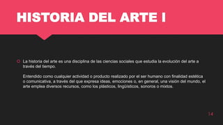 HISTORIA DEL ARTE l
 La historia del arte es una disciplina de las ciencias sociales que estudia la evolución del arte a
través del tiempo.
Entendido como cualquier actividad o producto realizado por el ser humano con finalidad estética
o comunicativa, a través del que expresa ideas, emociones o, en general, una visión del mundo, el
arte emplea diversos recursos, como los plásticos, lingüísticos, sonoros o mixtos.
14
 