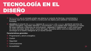 TECNOLOGÍA EN EL
DISEÑO
 La tecnología es un concepto amplio que abarca un conjunto de técnicas, conocimientos y
procesos, que sirven para el diseño y construcción de objetos para satisfacer necesidades
humanas.
 domótica al conjunto de sistemas capaces de automatizar una vivienda, aportando servicios de
gestión energética, seguridad, bienestar y comunicación, y que pueden estar integrados por medio
de redes interiores y exteriores de comunicación, cableadas o inalámbricas, y cuyo control goza
de cierta ubicuidad, desde dentro y fuera del hogar. Se podría definir como la integración de la
tecnología en el diseño inteligente de un recinto cerrado.
Características generales:
 Programación y ahorro energético
 Confort
 Seguridad
 Comunicaciones
 Accesibilidad 39
 