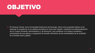 OBJETIVO
 El Campus Virtual, de la Universidad Autónoma de Durango, tiene como propósito básico el de
alcanzar la excelencia en la calidad educativa en línea que imparte, mediante la profesionalización
de su Cuerpo Docente, Administrativo y de Dirección, que conlleven a la mejora constante y
permanente de sus planes y programas de estudio derivados de las necesidades de la sociedad
en el ámbito local y global.
4
 