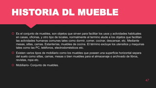 HISTORIA DL MUEBLE
 Es el conjunto de muebles, son objetos que sirven para facilitar los usos y actividades habituales
en casas, oficinas, y otro tipo de locales, normalmente el termino alude a los objetos que facilitan
las actividades humanas comunes tales como dormir, comer, cocinar, descansar, etc. Mediante
mesas, sillas, camas. Estanterías, muebles de cocina. El término excluye los utensilios y maquinas
tales como las PC, teléfonos, electrodomésticos etc.
 Existen varios tipos de mobiliario como los muebles que poseen una superficie horizontal separa
del suelo como sillas, camas, mesas o bien muebles para el almacenaje o archivado de libros,
revistas, ropa etc.
 Mobiliario- Conjunto de muebles.
47
 