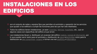 INSTALACIONES EN LOS
EDIFICIOS
 son el conjunto de redes y equipos fijos que permiten el suministro y operación de los servicios
que ayudan a los edificios a cumplir las funciones para las que han sido diseñados.
 Todos los edificios tienen instalaciones, ya sean viviendas, fábricas, hospitales, etc., que en
algunos casos son específicas del edificio al que sirven.
 Las instalaciones llevan a, distribuyen y/o evacúan del edificio materia, energía o información, por
lo que pueden servir tanto para el suministro y distribución de agua oelectricidad como para la
distribución de aire comprimido, oxígeno o formar una red telefónica o informática.
58
 