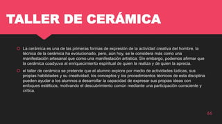 TALLER DE CERÁMICA
 La cerámica es una de las primeras formas de expresión de la actividad creativa del hombre, la
técnica de la cerámica ha evolucionado, pero, aún hoy, se le considera más como una
manifestación artesanal que como una manifestación artística. Sin embargo, podemos afirmar que
la cerámica coadyuva al enriquecimiento espiritual de quien la realiza y de quien la aprecia.
 el taller de cerámica se pretende que el alumno explore por medio de actividades lúdicas, sus
propias habilidades y su creatividad, los conceptos y los procedimientos técnicos de esta disciplina
pueden ayudar a los alumnos a desarrollar la capacidad de expresar sus propias ideas con
enfoques estéticos, motivando el descubrimiento común mediante una participación consciente y
crítica.
66
 