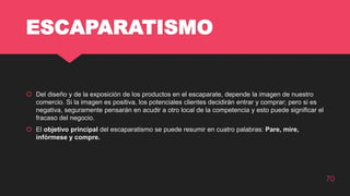 ESCAPARATISMO
 Del diseño y de la exposición de los productos en el escaparate, depende la imagen de nuestro
comercio. Si la imagen es positiva, los potenciales clientes decidirán entrar y comprar; pero si es
negativa, seguramente pensarán en acudir a otro local de la competencia y esto puede significar el
fracaso del negocio.
 El objetivo principal del escaparatismo se puede resumir en cuatro palabras: Pare, mire,
infórmese y compre.
70
 