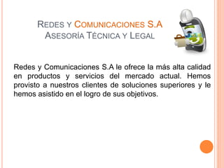 REDES Y COMUNICACIONES S.A
ASESORÍA TÉCNICA Y LEGAL
Redes y Comunicaciones S.A le ofrece la más alta calidad
en productos y servicios del mercado actual. Hemos
provisto a nuestros clientes de soluciones superiores y le
hemos asistido en el logro de sus objetivos.
 