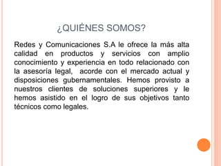 ¿QUIÉNES SOMOS?
Redes y Comunicaciones S.A le ofrece la más alta
calidad en productos y servicios con amplio
conocimiento y experiencia en todo relacionado con
la asesoría legal, acorde con el mercado actual y
disposiciones gubernamentales. Hemos provisto a
nuestros clientes de soluciones superiores y le
hemos asistido en el logro de sus objetivos tanto
técnicos como legales.
 