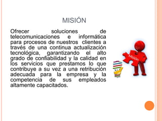 MISIÓN
Ofrecer soluciones de
telecomunicaciones e informática
para procesos de nuestros clientes a
través de una continua actualización
tecnológica, garantizando el alto
grado de confiabilidad y la calidad en
los servicios que prestamos lo que
contribuye a su vez a una retribución
adecuada para la empresa y la
competencia de sus empleados
altamente capacitados.
 