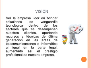 VISIÓN
Ser la empresa líder en brindar
soluciones de vanguardia
tecnológica dentro de los
sectores que se desempeñan
nuestros clientes, aportando
recursos y técnicas de última
generación en las áreas de
telecomunicaciones e informática
al igual en la parte legal,
aumentado así el prestigio
profesional de nuestra empresa.
 
