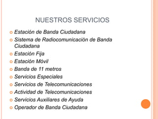 NUESTROS SERVICIOS
 Estación de Banda Ciudadana
 Sistema de Radiocomunicación de Banda
Ciudadana
 Estación Fija
 Estación Móvil
 Banda de 11 metros
 Servicios Especiales
 Servicios de Telecomunicaciones
 Actividad de Telecomunicaciones
 Servicios Auxiliares de Ayuda
 Operador de Banda Ciudadana
 