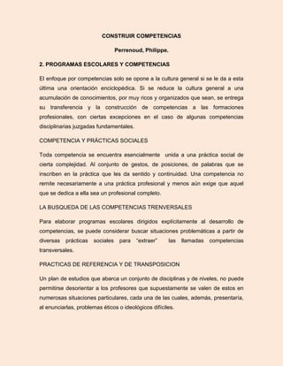 CONSTRUIR COMPETENCIAS
Perrenoud, Philippe.
2. PROGRAMAS ESCOLARES Y COMPETENCIAS
El enfoque por competencias solo se opone a la cultura general si se le da a esta
última una orientación enciclopédica. Si se reduce la cultura general a una
acumulación de conocimientos, por muy ricos y organizados que sean, se entrega
su transferencia y la construcción de competencias a las formaciones
profesionales, con ciertas excepciones en el caso de algunas competencias
disciplinarias juzgadas fundamentales.
COMPETENCIA Y PRÁCTICAS SOCIALES
Toda competencia se encuentra esencialmente unida a una práctica social de
cierta complejidad. Al conjunto de gestos, de posiciones, de palabras que se
inscriben en la práctica que les da sentido y continuidad. Una competencia no
remite necesariamente a una práctica profesional y menos aún exige que aquel
que se dedica a ella sea un profesional completo.
LA BUSQUEDA DE LAS COMPETENCIAS TRENVERSALES
Para elaborar programas escolares dirigidos explícitamente al desarrollo de
competencias, se puede considerar buscar situaciones problemáticas a partir de
diversas prácticas sociales para “extraer” las llamadas competencias
transversales.
PRACTICAS DE REFERENCIA Y DE TRANSPOSICION
Un plan de estudios que abarca un conjunto de disciplinas y de niveles, no puede
permitirse desorientar a los profesores que supuestamente se valen de estos en
numerosas situaciones particulares, cada una de las cuales, además, presentaría,
al enunciarlas, problemas éticos o ideológicos difíciles.
 