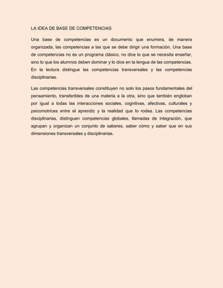 LA IDEA DE BASE DE COMPETENCIAS
Una base de competencias es un documento que enumera, de manera
organizada, las competencias a las que se debe dirigir una formación. Una base
de competencias no es un programa clásico, no dice lo que se necesita enseñar,
sino lo que los alumnos deben dominar y lo dice en la lengua de las competencias.
En la lectura distingue las competencias transversales y las competencias
disciplinarias.
Las competencias transversales constituyen no solo los pasos fundamentales del
pensamiento, transferibles de una materia a la otra, sino que también engloban
por igual a todas las interacciones sociales, cognitivas, afectivas, culturales y
psicomotrices entre el aprendiz y la realidad que lo rodea. Las competencias
disciplinarias, distinguen competencias globales, llamadas de integración, que
agrupan y organizan un conjunto de saberes, saber cómo y saber que en sus
dimensiones transversales y disciplinarias.
 