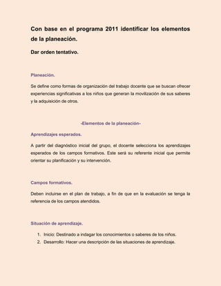 Con base en el programa 2011 identificar los elementos
de la planeación.
Dar orden tentativo.
Planeación.
Se define como formas de organización del trabajo docente que se buscan ofrecer
experiencias significativas a los niños que generan la movilización de sus saberes
y la adquisición de otros.
-Elementos de la planeación-
Aprendizajes esperados.
A partir del diagnóstico inicial del grupo, el docente selecciona los aprendizajes
esperados de los campos formativos. Este será su referente inicial que permite
orientar su planificación y su intervención.
Campos formativos.
Deben incluirse en el plan de trabajo, a fin de que en la evaluación se tenga la
referencia de los campos atendidos.
Situación de aprendizaje.
1. Inicio: Destinado a indagar los conocimientos o saberes de los niños.
2. Desarrollo: Hacer una descripción de las situaciones de aprendizaje.
 