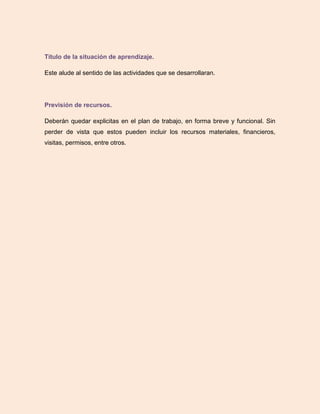 Título de la situación de aprendizaje.
Este alude al sentido de las actividades que se desarrollaran.
Previsión de recursos.
Deberán quedar explicitas en el plan de trabajo, en forma breve y funcional. Sin
perder de vista que estos pueden incluir los recursos materiales, financieros,
visitas, permisos, entre otros.
 