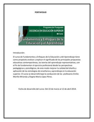 PORTAFOLIO
Introducción:
El curso de Fundamentos y Enfoques de la Educación y del Aprendizaje tiene
como propósito analizar y explicar el significado de las principales propuestas
educativas contemporáneas, las teorías del aprendizaje representativas, con
el fin de fundamentar el ejercicio profesional desde las perspectivas
pedagógicas y psicológicas; de este modo mejorar la calidad del diseño y
aplicación de las estrategias de enseñanza y aprendizaje en la educación
superior. El curso se desarrolló bajo la conducción de los profesores Emilio
Morillo Miranda y Ángela María López Pérez.
Fecha de desarrollo del curso: Del 22 de marzo al 12 de abril 2014.
 