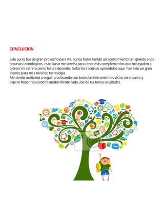 CONCLUCION
Este curso fue de gran provecho para mí, nunca había tenido un acercamiento tan grande a los
recursos tecnológicos, este curso me servirá para tener más complementos que me ayuden a
ejercer mi carrera como futura docente, todos los recursos aprendidos aquí han sido un gran
avance para mí a nivel de tecnología.
Me siento motivada a seguir practicando con todas las herramientas vistas en el curso y
espero haber realizado favorablemente cada una de las tareas asignadas.
 