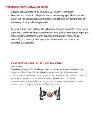 PROPOSITOS Y ESPECTATIVAS DEL CURSO
- Adquirir conocimiento en herramientas y recursos tecnológicos
- Tener un acercamiento más profundo en la tecnología para la educación
- Desarrollo de capacidad para interactuar con profesores y compañeros en
los foros y otras actividades grupales.
Al ser el primer curso totalmente virtual que llevo, se convierte en una nueva
experiencia de la cual las expectativas son altas y determinantes, esto porque
los recursos tecnológicos se irán implementando cada vez más en la
educación, lo que exige un mayor conocimiento sobre el tema en los
docentes y estudiantes.
IDEAS PRINCIPALES DE LAS LECTURAS REALIZADAS
LA NETIQUETA
Cuando entramos a internet debemos tener un comportamiento adecuado a lo que
hagamos, ahí en donde entra la netiqueta que son un conjunto de normas de
comportamiento que hacen de internet sitios más agradables, en donde la convivencia
y el respeto mutuo son primordiales, gracias a ella podemos comunicarnos
adecuadamente, mientras disfrutamos y aprovechamos de mejor manera las redes
sociales, chats, videojuegos, foros, y las TIC en general.
 