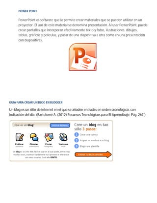 POWER POINT
PowerPoint es software que le permite crear materiales que se pueden utilizar en un
proyector. El uso de este material se denomina presentación. Al usar PowerPoint, puede
crear pantallas que incorporan efectivamente texto y fotos, ilustraciones, dibujos,
tablas, gráficos y películas, y pasar de una diapositiva a otra como en una presentación
con diapositivas.
GUIA PARA CREAR UN BLOG EN BLOGGER
Un blog es un sitio de internet en el que se añaden entradas en orden cronológico, con
indicación del día. (Bartolomé A. (2012) Recursos Tecnológicos para El Aprendizaje. Pág. 267.)
 