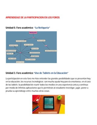APRENDIZAJE DE LA PARTICIPACION EN LOS FOROS
Unidad 0. Foro académico “La Netiqueta”
Unidad 3. Foro académico “Uso de Tablets en la Educación”
La participación en este foro me hizo entender las grandes posibilidades que se presentan hoy
en la educación, los recursos tecnológicos son mucha ayuda hoy para la enseñanza, en el caso
de las tablets la posibilidad de reunir todos los medios en una experiencia única y continua:
por medio de infinitas aplicaciones que le permitirán al estudiante investigar, jugar, poner a
prueba su aprendizaje entre muchas otras cosas.
 