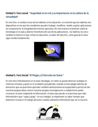 Unidad 3. Foro social ‘’Seguridad en la red y su importancia en la cultura de la
virtualidad’’
En este foro se analizo el uso de las tabletas en la educacion, se comento que las tabletas son
dispositivos en los que los estudiantes pueden trabajar, modificar, añadir y quitar aplicaciones
sin comprometer la integridad del sistema operativo. De esta manera el profesor utiliza la
tecnología en el aula y obtener beneficios del uso de las aplicaciones, las tabletas no van a
cambiar la manera en que vemos la educación. La labor del docente, como guía de la clase
sigue siendo fundamental.
Unidad 5. Foro Social “El Plagio y El Derecho de Autor”
En este foro reflexionamos en el autor del plagio, en cómo se puede detectar el plagio en
entornos virtuales y quien es el verdadero perjudicado, cuando se hace plagio además de
demostrar que no queremos aprender también demostramos la incapacidad o pereza de dar
nuestras propias ideas o hacer nuestras propias investigaciones o simplemente poder
reconocer el autor original de la información, el único que pierde es la persona que roba
información o que “copia y pega ” en sus trabajos, lo importante es saber siempre que
debemos reconocer el trabajo del autor cuando utilizamos información que no es nuestra.
 