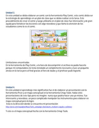 Unidad 3.
En esta unidad se debía elaborar un comic con la herramienta Play Comic, este comic debía ser
la estrategia de aprendizaje en un plan de clase que se debía realizar en la tarea. Este
procedimiento de crear el comic y luego utilizarlo en el plan de clase fue interesante y de gran
ayuda para fortalecer las lecciones con algo novedoso y que llama la atención de los
estudiantes como lo es el comic.
Limitaciones encontradas
En la herramienta de Play Comic, a la hora de descomprimir el archivo no podía hacerlo
porque mi computadora no tenía instalado un complemento necesario y tuve un pequeño
atraso en la tarea pero al final gracias al foro de dudas y el profesor pude lograrlo.
Unidad 4.
En esta unidad el aprendizaje más significativo fue el de elaborar un presentación con la
herramienta Prezi y un mapa conceptual en la herramienta Cmap Tools; había visto
presentaciones de este tipo pero no imagine nunca que podría hacer una yo misma. Fue
interesante y novedoso, un poco complicado manipular los instrumentos para elaborar en
mapa conceptual pero lo logre.
Esta es la dirección donde se encuentra mi presentación
http://prezi.com/wyaajkwe9buu/?utm_campaign=share&utm_medium=copy&rc=ex0share
Y este es el mapa conceptual hecho con la herramienta Cmap Tools
 