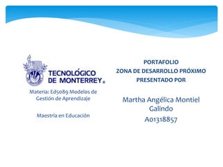 Materia: Ed5089 Modelos de 
Gestión de Aprendizaje 
Maestría en Educación 
PORTAFOLIO 
ZONA DE DESARROLLO PRÓXIMO 
PRESENTADO POR 
Martha Angélica Montiel 
Galindo 
A01318857 
 