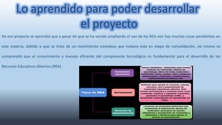 Lo aprendido para poder desarrollar 
De ese proyecto se aprendió que a pesar de que se ha venido ampliando el uso de los REA aún hay muchas cosas pendientes en 
esta materia, debido a que se trata de un movimiento novedoso que todavía esta en etapa de consolidación, así mismo se 
comprendió que el conocimiento y manejo eficiente del componente tecnológico es fundamental para el desarrollo de los 
Recursos Educativos Abiertos (REA) 
el proyecto 
 