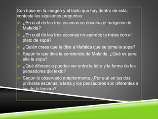 Con base en la imagen y el texto que hay dentro de esta, 
contesta las siguientes preguntas: 
 ¿En cuál de las tres escenas se observa el malgenio de 
Mafalda? 
 ¿En cuál de las tres escenas no aparece la mesa con el 
plato de sopa? 
 ¿Quién crees que le dice a Mafalda que se tome la sopa? 
 Según lo que dice la conciencia de Mafalda, ¿Qué es para 
ella la sopa? 
 ¿Qué diferencia puedes ver entre la letra y la forma de los 
pensadores del texto? 
 Según lo observado anteriormente ¿Por qué en las dos 
primeras escenas la letra y los pensadores son diferentes a 
los de la tercera? 
 