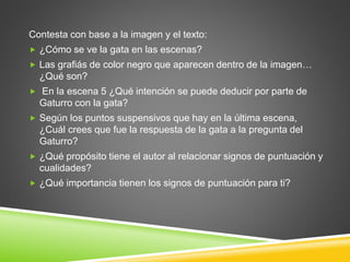 Contesta con base a la imagen y el texto: 
 ¿Cómo se ve la gata en las escenas? 
 Las grafiás de color negro que aparecen dentro de la imagen… 
¿Qué son? 
 En la escena 5 ¿Qué intención se puede deducir por parte de 
Gaturro con la gata? 
 Según los puntos suspensivos que hay en la última escena, 
¿Cuál crees que fue la respuesta de la gata a la pregunta del 
Gaturro? 
 ¿Qué propósito tiene el autor al relacionar signos de puntuación y 
cualidades? 
 ¿Qué importancia tienen los signos de puntuación para ti? 

