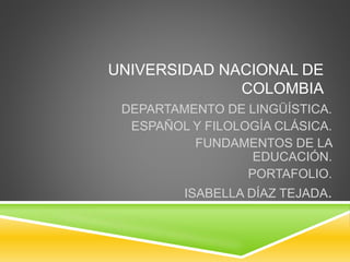 UNIVERSIDAD NACIONAL DE 
COLOMBIA 
DEPARTAMENTO DE LINGÜÍSTICA. 
ESPAÑOL Y FILOLOGÍA CLÁSICA. 
FUNDAMENTOS DE LA 
EDUCACIÓN. 
PORTAFOLIO. 
ISABELLA DÍAZ TEJADA. 
 