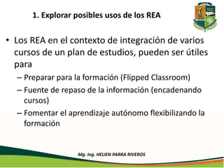 1. Explorar posibles usos de los REA 
• Los REA en el contexto de integración de varios 
cursos de un plan de estudios, pueden ser útiles 
para 
– Preparar para la formación (Flipped Classroom) 
– Fuente de repaso de la información (encadenando 
cursos) 
– Fomentar el aprendizaje autónomo flexibilizando la 
formación 
Mg. Ing. HELIEN PARRA RIVEROS 
 