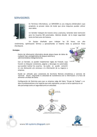 SERVIDORES 
En Términos Informáticos, un SERVIDOR es una máquina (Ordenador) cuyo 
propósito es proveer datos de modo que otras máquinas puedan utilizar 
esos datos. 
Un Servidor trabajará de manera única y exclusiva, teniendo total restricción 
para los Usuarios NO autorizados. Además dotado de la mejor seguridad 
tanto de Red como de Sistema. 
Un Equipo diseñado para trabajar las 24 horas, con alto 
rendimiento, optimización térmica y aprovechando al máximo todo su potencial Físico 
(Hardware). 
Ventajas: 
Centro de Información Informático donde alojara bases de datos de 
cualquier tipo, protegiéndolas de ataques externos y 
administrándolas inteligentemente. 
Con un Servidor, se pueden implementar reglas de Firewall, cuya 
función es bloquear conexiones, páginas y descargas no autorizadas 
que puedan realizar los usuarios, las cuales se puede convertir 
en una distracción y/o amenaza a la información de su negocio o 
empresa. 
Puede ser utilizado para conexiones de Escritorio Remoto simultáneas o servicios de 
Terminal Server, mejorando la velocidad de transferencia de la información a la hora de 
alimentar una Base de Datos. 
Configuración de Dominios para que su empresa salga del típico “Grupo de Trabajo” y se 
abra al profesionalismo y las mejorías que esto representa, ya que la red se optimiza en un 
alto porcentaje tanto en seguridad como en velocidad. 
www.bit-systems.blogspot.com 
 