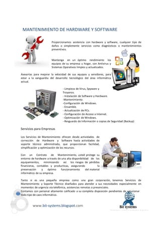 MANTENIMIENTO DE HARDWARE Y SOFTWARE 
Proporcionamos asistencia con hardware y software, cualquier tipo de 
daños o simplemente servicios como diagnósticos o mantenimientos 
preventivos. 
Mantenga en un óptimo rendimiento los 
equipos de su empresa u hogar, con Antivirus y 
Sistemas Operativos limpios y actualizados. 
Asesorías para mejorar la velocidad de sus equipos y servidores, para 
estar a la vanguardia del desarrollo tecnológico del área informática 
actual. 
- Limpieza de Virus, Spyware y 
Troyanos. 
- Instalación de Software y Hardware. 
-Mantenimiento. 
-Configuración de Windows. 
- Ensamble. 
- Actualización de PCs. 
- Configuración de Acceso a Internet. 
- Optimización de Windows. 
- Resguardo de Información o copias de Seguridad (Backup) 
Servicios para Empresas 
Los Servicios de Mantenimiento ofrecen desde actividades de 
corrección de Hardware y Software hasta actividades de 
soporte técnico administrado, que proporcionan facilidad, 
simplificación y optimización de los recursos. 
Con un Contrato de Mantenimiento, usted protege su 
entorno de hardware a través de una alta disponibilidad de los 
equipamientos, minimizando así los riesgos de pérdidas 
financieras, contables y productivas, asegurando la 
preservación y óptimo funcionamiento del material 
informático de su empresa. 
Tanto si es una pequeña empresa como una gran corporación, tenemos Servicios de 
Mantenimiento y Soporte Técnico diseñados para atender a sus necesidades especialmente en 
momentos de urgencia vía telefónica, asistencias remotas o presenciales. 
Contamos con personal altamente calificado a su completa disposición pendientes de solucionar 
todo tipo de caos informático. 
www.bit-systems.blogspot.com 
 